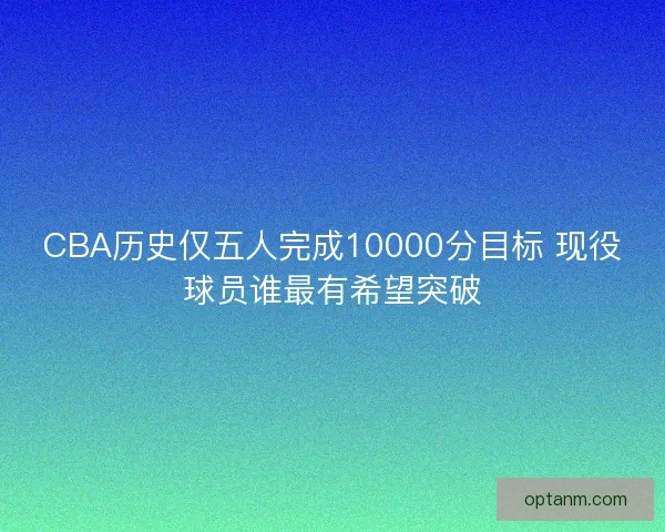 CBA历史仅五人完成10000分目标 现役球员谁最有希望突破