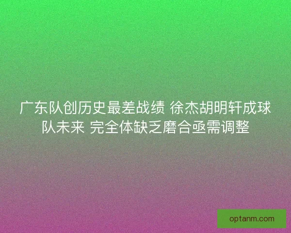 广东队创历史最差战绩 徐杰胡明轩成球队未来 完全体缺乏磨合亟需调整