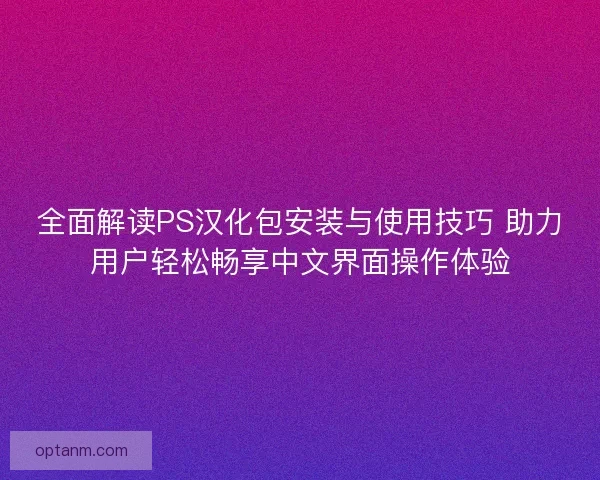 全面解读PS汉化包安装与使用技巧 助力用户轻松畅享中文界面操作体验