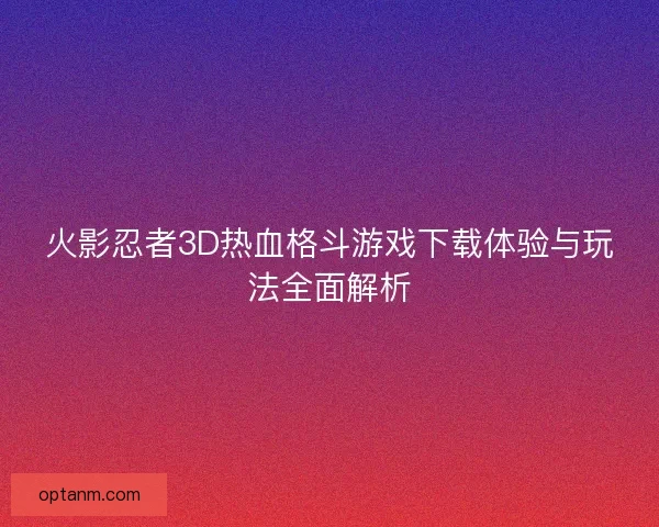 火影忍者3D热血格斗游戏下载体验与玩法全面解析