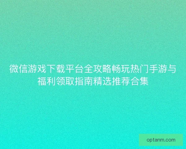 微信游戏下载平台全攻略畅玩热门手游与福利领取指南精选推荐合集