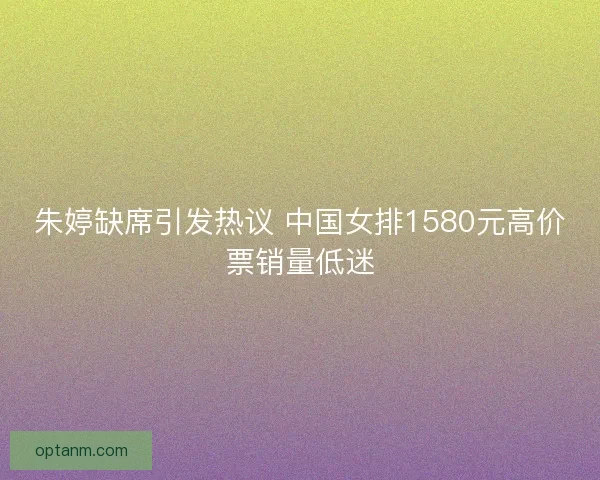 朱婷缺席引发热议 中国女排1580元高价票销量低迷 朱婷缺席引发热议 中国女排1580元高价票销量低迷