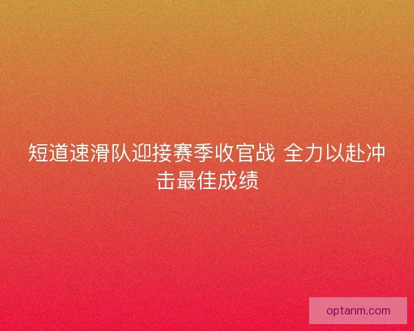 短道速滑队迎接赛季收官战 全力以赴冲击最佳成绩 短道速滑队迎接赛季收官战 全力以赴冲击最佳成绩