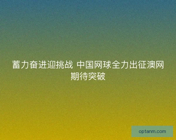 蓄力奋进迎挑战 中国网球全力出征澳网期待突破 蓄力奋进迎挑战 中国网球全力出征澳网期待突破