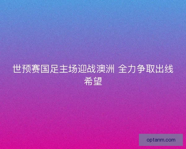 世预赛国足主场迎战澳洲 全力争取出线希望 世预赛国足主场迎战澳洲 全力争取出线希望