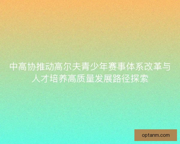 中高协推动高尔夫青少年赛事体系改革与人才培养高质量发展路径探索 中高协推动高尔夫青少年赛事体系改革与人才培养高质量发展路径探索