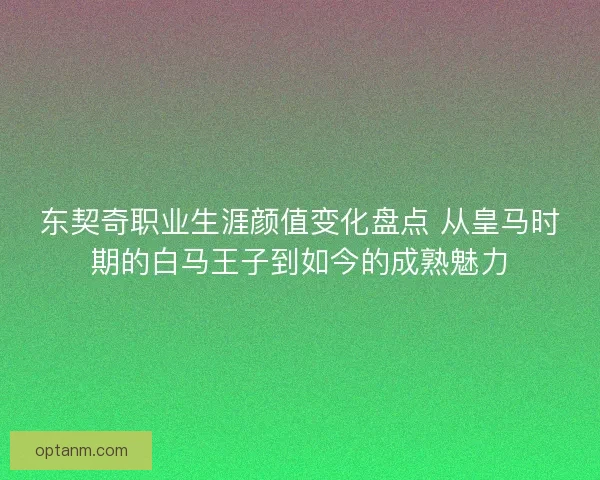 东契奇职业生涯颜值变化盘点 从皇马时期的白马王子到如今的成熟魅力