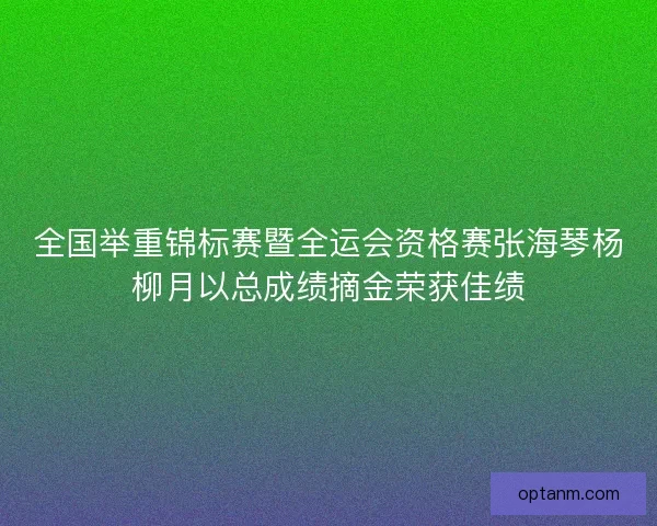 全国举重锦标赛暨全运会资格赛张海琴杨柳月以总成绩摘金荣获佳绩