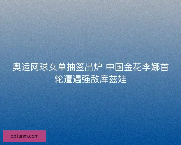 奥运网球女单抽签出炉 中国金花李娜首轮遭遇强敌库兹娃 奥运网球女单抽签出炉 中国金花李娜首轮遭遇强敌库兹娃