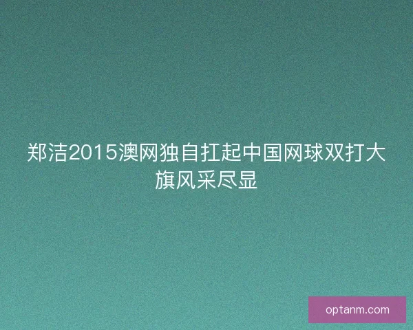 郑洁2015澳网独自扛起中国网球双打大旗风采尽显 郑洁2015澳网独自扛起中国网球双打大旗风采尽显