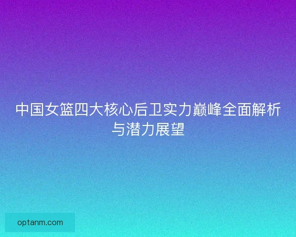 中国女篮四大核心后卫实力巅峰全面解析与潜力展望