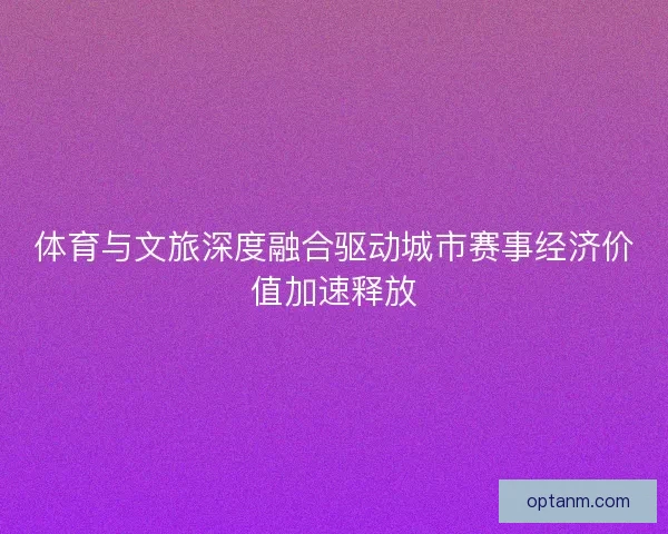 体育与文旅深度融合驱动城市赛事经济价值加速释放