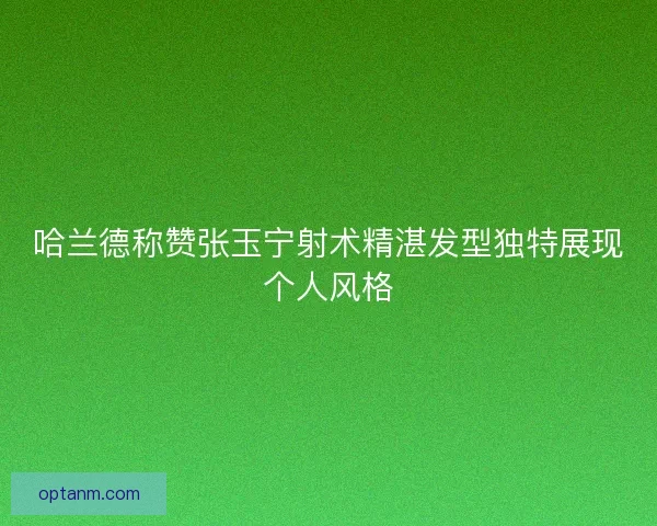 哈兰德称赞张玉宁射术精湛发型独特展现个人风格