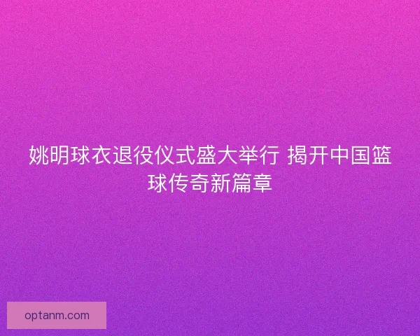 姚明球衣退役仪式盛大举行 揭开中国篮球传奇新篇章
