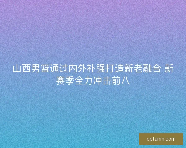 山西男篮通过内外补强打造新老融合 新赛季全力冲击前八