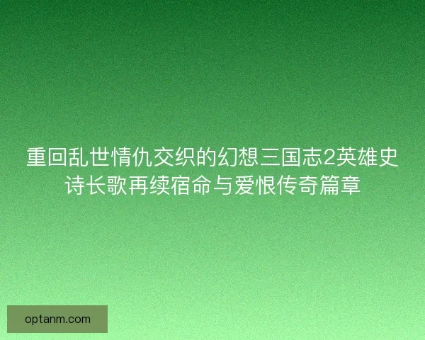 重回乱世情仇交织的幻想三国志2英雄史诗长歌再续宿命与爱恨传奇篇章 重回乱世情仇交织的幻想三国志2英雄史诗长歌再续宿命与爱恨传奇篇章