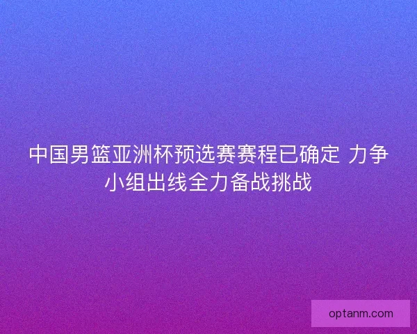 中国男篮亚洲杯预选赛赛程已确定 力争小组出线全力备战挑战 中国男篮亚洲杯预选赛赛程已确定 力争小组出线全力备战挑战