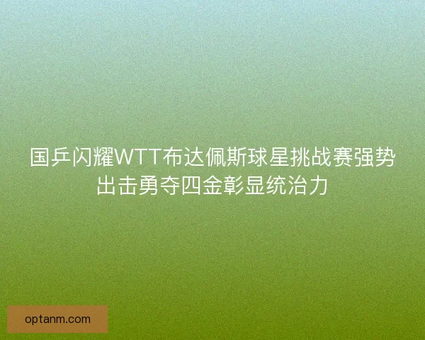 国乒闪耀WTT布达佩斯球星挑战赛强势出击勇夺四金彰显统治力