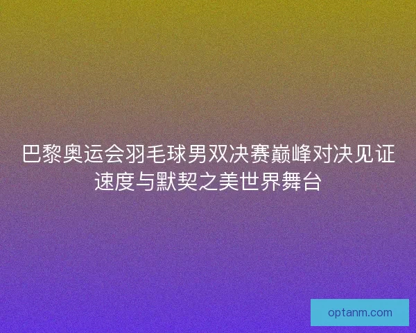 巴黎奥运会羽毛球男双决赛巅峰对决见证速度与默契之美世界舞台