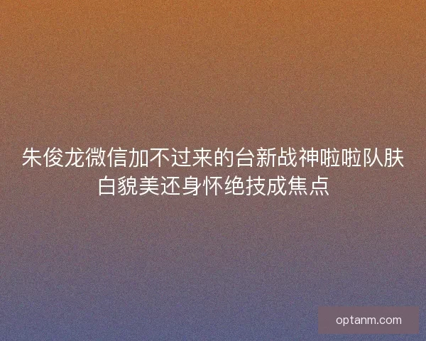 朱俊龙微信加不过来的台新战神啦啦队肤白貌美还身怀绝技成焦点