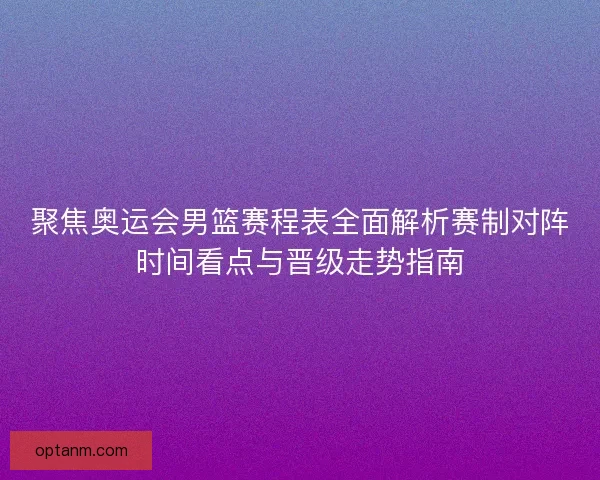 聚焦奥运会男篮赛程表全面解析赛制对阵时间看点与晋级走势指南