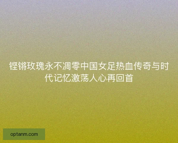 铿锵玫瑰永不凋零中国女足热血传奇与时代记忆激荡人心再回首