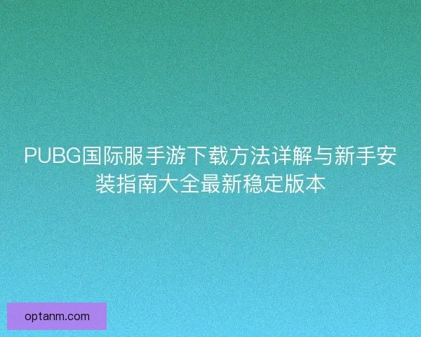 PUBG国际服手游下载方法详解与新手安装指南大全最新稳定版本