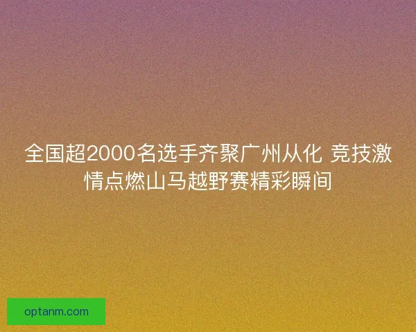 全国超2000名选手齐聚广州从化 竞技激情点燃山马越野赛精彩瞬间