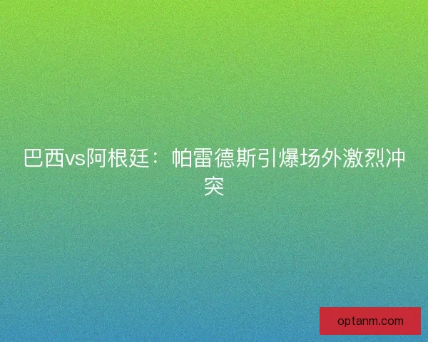 巴西vs阿根廷：帕雷德斯引爆场外激烈冲突