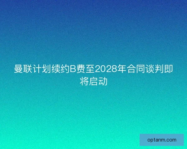 曼联计划续约B费至2028年合同谈判即将启动