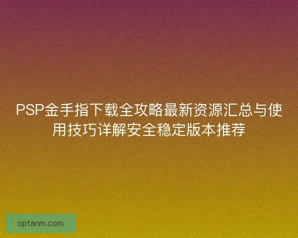PSP金手指下载全攻略最新资源汇总与使用技巧详解安全稳定版本推荐