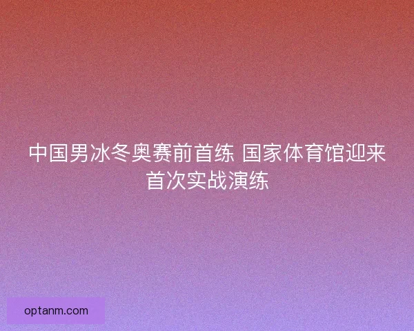 中国男冰冬奥赛前首练 国家体育馆迎来首次实战演练