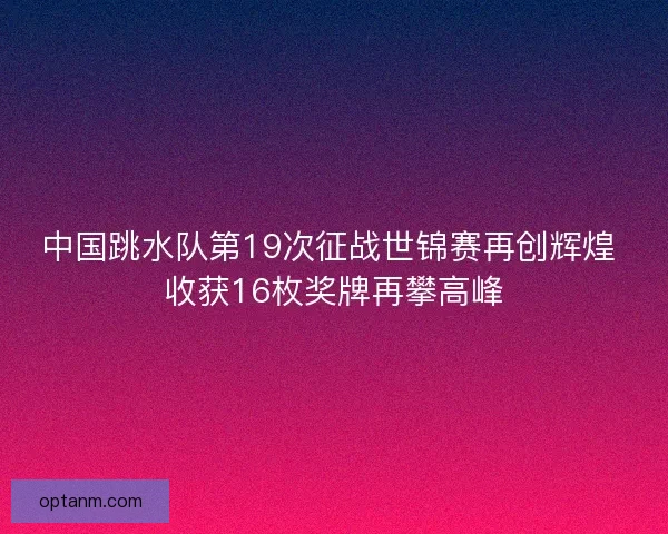 中国跳水队第19次征战世锦赛再创辉煌 收获16枚奖牌再攀高峰 中国跳水队第19次征战世锦赛再创辉煌 收获16枚奖牌再攀高峰