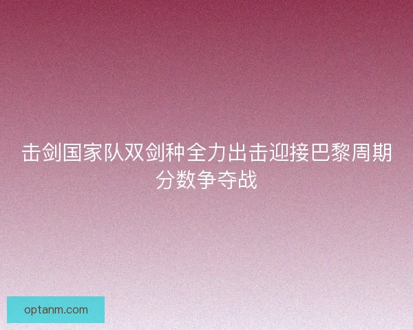 击剑国家队双剑种全力出击迎接巴黎周期分数争夺战 击剑国家队双剑种全力出击迎接巴黎周期分数争夺战